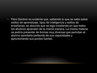• Para Gardner es evidente que, sabiendo lo que se sabe sobre
estilos de aprendizaje, tipos de inteligencia y estilos de
enseñanza, es absurdo que se siga insistiendo en que todos
los alumnos aprendan de la misma manera. La misma materia
se podría presentar de formas muy diversas que permitan al
alumno asimilarla partiendo de sus capacidades y
aprovechando sus puntos fuertes.
 