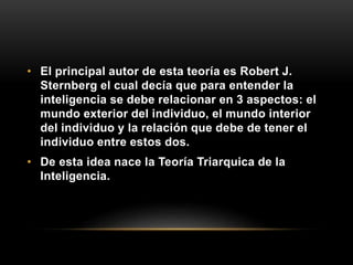 • El principal autor de esta teoría es Robert J.
Sternberg el cual decía que para entender la
inteligencia se debe relacionar en 3 aspectos: el
mundo exterior del individuo, el mundo interior
del individuo y la relación que debe de tener el
individuo entre estos dos.
• De esta idea nace la Teoría Triarquica de la
Inteligencia.
 