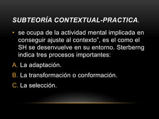 SUBTEORÍA CONTEXTUAL-PRACTICA.
• se ocupa de la actividad mental implicada en
conseguir ajuste al contexto”, es el como el
SH se desenvuelve en su entorno. Sterberng
indica tres procesos importantes:
A. La adaptación.
B. La transformación o conformación.
C. La selección.
 