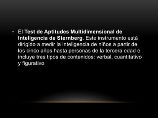 • El Test de Aptitudes Multidimensional de
Inteligencia de Sternberg. Este instrumento está
dirigido a medir la inteligencia de niños a partir de
los cinco años hasta personas de la tercera edad e
incluye tres tipos de contenidos: verbal, cuantitativo
y figurativo
 