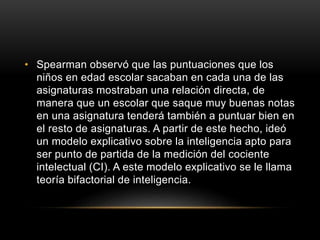 • Spearman observó que las puntuaciones que los
niños en edad escolar sacaban en cada una de las
asignaturas mostraban una relación directa, de
manera que un escolar que saque muy buenas notas
en una asignatura tenderá también a puntuar bien en
el resto de asignaturas. A partir de este hecho, ideó
un modelo explicativo sobre la inteligencia apto para
ser punto de partida de la medición del cociente
intelectual (CI). A este modelo explicativo se le llama
teoría bifactorial de inteligencia.
 