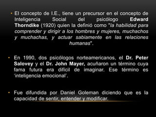 • El concepto de I.E., tiene un precursor en el concepto de
Inteligencia Social del psicólogo Edward
Thorndike (1920) quien la definió como "la habilidad para
comprender y dirigir a los hombres y mujeres, muchachos
y muchachas, y actuar sabiamente en las relaciones
humanas".
• En 1990, dos psicólogos norteamericanos, el Dr. Peter
Salovey y el Dr. John Mayer, acuñaron un término cuya
fama futura era difícil de imaginar. Ese término es
‘inteligencia emocional’.
• Fue difundida por Daniel Goleman diciendo que es la
capacidad de sentir, entender y modificar.
 