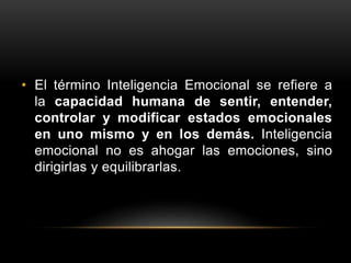 • El término Inteligencia Emocional se refiere a
la capacidad humana de sentir, entender,
controlar y modificar estados emocionales
en uno mismo y en los demás. Inteligencia
emocional no es ahogar las emociones, sino
dirigirlas y equilibrarlas.
 