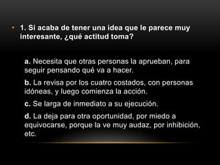 • 1. Si acaba de tener una idea que le parece muy
interesante, ¿qué actitud toma?
a. Necesita que otras personas la aprueban, para
seguir pensando qué va a hacer.
b. La revisa por los cuatro costados, con personas
idóneas, y luego comienza la acción.
c. Se larga de inmediato a su ejecución.
d. La deja para otra oportunidad, por miedo a
equivocarse, porque la ve muy audaz, por inhibición,
etc.
 