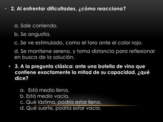 • 2. Al enfrentar dificultades, ¿cómo reacciona?
a. Sale corriendo.
b. Se angustia.
c. Se ve estimulado, como el toro ante el color rojo.
d. Se mantiene sereno, y toma distancia para reflexionar
en busca de la solución.
• 3. A la pregunta clásica: ante una botella de vino que
contiene exactamente la mitad de su capacidad, ¿qué
dice?
a. Está medio llena.
b. Está medio vacía.
c. Qué lástima, podría estar llena.
d. Qué suerte, podría estar vacía.
 