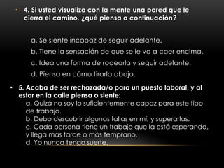 • 4. Si usted visualiza con la mente una pared que le
cierra el camino, ¿qué piensa a continuación?
a. Se siente incapaz de seguir adelante.
b. Tiene la sensación de que se le va a caer encima.
c. Idea una forma de rodearla y seguir adelante.
d. Piensa en cómo tirarla abajo.
• 5. Acaba de ser rechazada/o para un puesto laboral, y al
estar en la calle piensa o siente:
a. Quizá no soy lo suficientemente capaz para este tipo
de trabajo.
b. Debo descubrir algunas fallas en mí, y superarlas.
c. Cada persona tiene un trabajo que la está esperando,
y llega más tarde o más temprano.
d. Yo nunca tengo suerte.
 