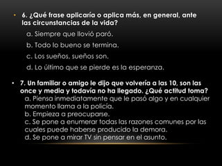 • 6. ¿Qué frase aplicaría o aplica más, en general, ante
las circunstancias de la vida?
a. Siempre que llovió paró.
b. Todo lo bueno se termina.
c. Los sueños, sueños son.
d. Lo último que se pierde es la esperanza.
• 7. Un familiar o amigo le dijo que volvería a las 10, son las
once y media y todavía no ha llegado. ¿Qué actitud toma?
a. Piensa inmediatamente que le pasó algo y en cualquier
momento llama a la policía.
b. Empieza a preocuparse.
c. Se pone a enumerar todas las razones comunes por las
cuales puede haberse producido la demora.
d. Se pone a mirar TV sin pensar en el asunto.
 
