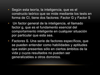 • Según esta teoría, la inteligencia, que es el
constructo teórico que se mide mediante los tests en
forma de CI, tiene dos factores: Factor G y Factor S
• Un factor general de la inteligencia, el llamado
factor g, que es el fundamento esencial del
comportamiento inteligente en cualquier situación
por particular que esta sea.
• Factores S. Una serie de factores específicos, que
se pueden entender como habilidades y aptitudes
que están presentes sólo en ciertos ámbitos de la
vida y cuyos resultados no pueden ser
generalizables a otros dominios.
 