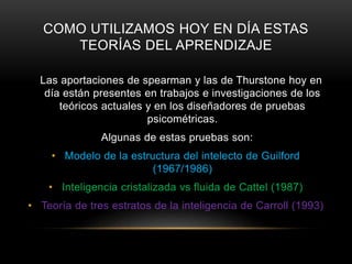 COMO UTILIZAMOS HOY EN DÍA ESTAS
TEORÍAS DEL APRENDIZAJE
Las aportaciones de spearman y las de Thurstone hoy en
día están presentes en trabajos e investigaciones de los
teóricos actuales y en los diseñadores de pruebas
psicométricas.
Algunas de estas pruebas son:
• Modelo de la estructura del intelecto de Guilford
(1967/1986)
• Inteligencia cristalizada vs fluida de Cattel (1987)
• Teoría de tres estratos de la inteligencia de Carroll (1993)
 