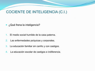 COCIENTE DE INTELIGENCIA (C.I.)


 ¿Qué frena la inteligencia?


1.   El medio social humilde de la casa paterna.

2.   Las enfermedades psíquicas y corporales.

3.   La educación familiar sin cariño y con castigos.

4.   La educación escolar de castigos e indiferencia.
 