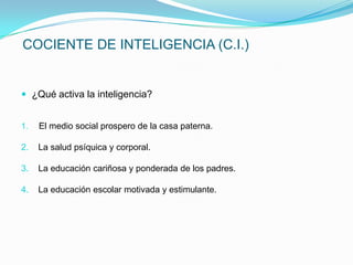 COCIENTE DE INTELIGENCIA (C.I.)


 ¿Qué activa la inteligencia?


1.   El medio social prospero de la casa paterna.

2.   La salud psíquica y corporal.

3.   La educación cariñosa y ponderada de los padres.

4.   La educación escolar motivada y estimulante.
 