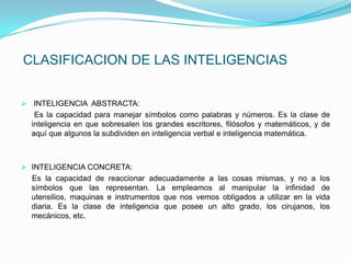 CLASIFICACION DE LAS INTELIGENCIAS


 INTELIGENCIA ABSTRACTA:
   Es la capacidad para manejar símbolos como palabras y números. Es la clase de
  inteligencia en que sobresalen los grandes escritores, filósofos y matemáticos, y de
  aquí que algunos la subdividen en inteligencia verbal e inteligencia matemática.



 INTELIGENCIA CONCRETA:
  Es la capacidad de reaccionar adecuadamente a las cosas mismas, y no a los
  símbolos que las representan. La empleamos al manipular la infinidad de
  utensilios, maquinas e instrumentos que nos vemos obligados a utilizar en la vida
  diaria. Es la clase de inteligencia que posee un alto grado, los cirujanos, los
  mecánicos, etc.
 