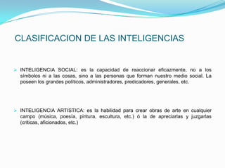 CLASIFICACION DE LAS INTELIGENCIAS


 INTELIGENCIA SOCIAL: es la capacidad de reaccionar eficazmente, no a los
  símbolos ni a las cosas, sino a las personas que forman nuestro medio social. La
  poseen los grandes políticos, administradores, predicadores, generales, etc.




 INTELIGENCIA ARTISTICA: es la habilidad para crear obras de arte en cualquier
  campo (música, poesía, pintura, escultura, etc.) ó la de apreciarlas y juzgarlas
  (criticas, aficionados, etc.)
 