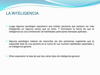 LA INTELIGENCIA


 Luego algunos psicólogos expusieron que existen personas que parecen ser más
  inteligentes en algunos ramos que en otros. Y formularon la teoría de que la
  inteligencia es una combinación de habilidades particulares llamadas aptitudes.



 Algunos psicólogos trataron de reconciliar las dos posiciones sugiriendo que la
  capacidad total de una persona es la suma de sus muchas habilidades especiales y
  su inteligencia general.



 Otros expusieron la idea de que hay varios tipos de inteligencia general.
 