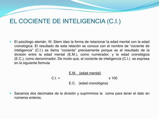 EL COCIENTE DE INTELIGENCIA (C.I.)


 El psicólogo alemán, W. Stern ideo la forma de relacionar la edad mental con la edad
  cronológica. El resultado de esta relación se conoce con el nombre de “cociente de
  inteligencia” (C.I.) se llama “cociente” precisamente porque es el resultado de la
  división entre la edad mental (E.M.), como numerador, y la edad cronológica
  (E.C.), como denominador. De modo que, el cociente de inteligencia (C.I.) se expresa
  en la siguiente formula

                                    E.M. (edad mental)
                         C.I. =                               x 100
                                    E.C. (edad cronológica)

 Sacamos dos decimales de la división y suprimimos la coma para tener el dato en
  números enteros.
 