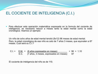 EL COCIENTE DE INTELIGENCIA (C.I.)


 Para efectuar esta operación matemática expresada en la formula del cociente de
  inteligencia, es necesario reducir a meses tanto la edad mental como la edad
  cronológica. Veamos un ejemplo:


  Un niño de ocho años de edad mental tendrá (8x12) 96 meses de edad mental.
  Pero, la edad cronológica de ese niño es solo de 7 años 3 meses, que equivalen a 87
  meses. Cual será su C.I.?


    C.I. =   E.M. = (8 años expresados en meses)           = 96 = 1,10
             E.C.   (7 años, 3 meses, expresados en meses)   87


  El cociente de inteligencia del niño es de 110.
 