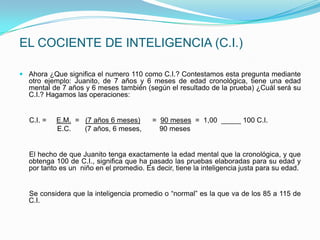 EL COCIENTE DE INTELIGENCIA (C.I.)

 Ahora ¿Que significa el numero 110 como C.I.? Contestamos esta pregunta mediante
  otro ejemplo: Juanito, de 7 años y 6 meses de edad cronológica, tiene una edad
  mental de 7 años y 6 meses también (según el resultado de la prueba) ¿Cuál será su
  C.I.? Hagamos las operaciones:


  C.I. =   E.M. = (7 años 6 meses)       = 90 meses = 1,00 _____ 100 C.I.
           E.C.   (7 años, 6 meses,        90 meses


  El hecho de que Juanito tenga exactamente la edad mental que la cronológica, y que
  obtenga 100 de C.I., significa que ha pasado las pruebas elaboradas para su edad y
  por tanto es un niño en el promedio. Es decir, tiene la inteligencia justa para su edad.


  Se considera que la inteligencia promedio o “normal” es la que va de los 85 a 115 de
  C.I.
 