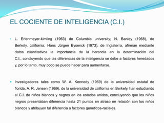 EL COCIENTE DE INTELIGENCIA (C.I.)

•   L. Erlenmeyer-kimling (1963) de Columbia university; N. Banley (1968), de
    Berkely, california; Hans Jürgen Eysenck (1973), de Inglaterra, afirman mediante
    datos cuantitativos la importancia de la herencia en la determinación del
    C.I., concluyendo que las diferencias de la inteligencia se debe a factores heredados
    y, por lo tanto, muy poco se puede hacer para aumentarse.



 Investigadores tales como W. A. Kennedy (1969) de la universidad estatal de
    florida, A. R. Jensen (1969), de la universidad de california en Berkely, han estudiando
    el C.I. de niños blancos y negros en los estados unidos, concluyendo que los niños
    negros presentaban diferencia hasta 21 puntos en atraso en relación con los niños
    blancos y atribuyen tal diferencia a factores genéticos-raciales.
 
