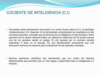 COCIENTE DE INTELIGENCIA (C.I)



 Encuestas serias demostraron que asistir a un centro bueno eleva el C.I. el psicólogo
  norteamericano H.H. Newman lo ha demostrado comprobando los resultados en dos
  hermanos gemelos. Constato que la herencia de la inteligencia no fija fronteras. Entre
  gemelos con la misma herencia había una diferencia intelectual de 24 puntos porque
  uno de los gemelos asistió al colegio. El otro gemelo por el contrario estudio
  solamente 4 años en la escuela. Es una demostración sensacional que una
  educación intensiva es decisiva para el desarrollo de las aptitudes mentales.




 Muchos exámenes científicos han demostrado que son cuatro los factores
  determinantes que permiten que un niño llegue a desarrollar toda su inteligencia o a
  frenarla:
 