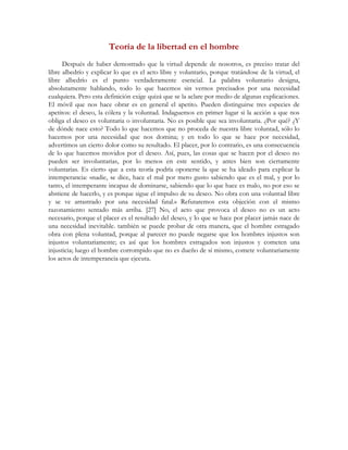 Teoría de la libertad en el hombre
Después de haber demostrado que la virtud depende de nosotros, es preciso tratar del
libre albedrío y explicar lo que es el acto libre y voluntario, porque tratándose de la virtud, el
libre albedrío es el punto verdaderamente esencial. La palabra voluntario designa,
absolutamente hablando, todo lo que hacemos sin vernos precisados por una necesidad
cualquiera. Pero esta definición exige quizá que se la aclare por medio de algunas explicaciones.
El móvil que nos hace obrar es en general el apetito. Pueden distinguirse tres especies de
apetitos: el deseo, la cólera y la voluntad. Indaguemos en primer lugar si la acción a que nos
obliga el deseo es voluntaria o involuntaria. No es posible que sea involuntaria. ¿Por qué? ¿Y
de dónde nace esto? Todo lo que hacemos que no proceda de nuestra libre voluntad, sólo lo
hacemos por una necesidad que nos domina; y en todo lo que se hace por necesidad,
advertimos un cierto dolor como su resultado. El placer, por lo contrario, es una consecuencia
de lo que hacemos movidos por el deseo. Así, pues, las cosas que se hacen por el deseo no
pueden ser involuntarias, por lo menos en este sentido, y antes bien son ciertamente
voluntarias. Es cierto que a esta teoría podría oponerse la que se ha ideado para explicar la
intemperancia: «nadie, se dice, hace el mal por mero gusto sabiendo que es el mal, y por lo
tanto, el intemperante incapaz de dominarse, sabiendo que lo que hace es malo, no por eso se
abstiene de hacerlo, y es porque sigue el impulso de su deseo. No obra con una voluntad libre
y se ve arrastrado por una necesidad fatal.» Refutaremos esta objeción con el mismo
razonamiento sentado más arriba. [27] No, el acto que provoca el deseo no es un acto
necesario, porque el placer es el resultado del deseo, y lo que se hace por placer jamás nace de
una necesidad inevitable. también se puede probar de otra manera, que el hombre estragado
obra con plena voluntad, porque al parecer no puede negarse que los hombres injustos son
injustos voluntariamente; es así que los hombres estragados son injustos y cometen una
injusticia; luego el hombre corrompido que no es dueño de sí mismo, comete voluntariamente
los actos de intemperancia que ejecuta.
 