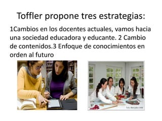 Toffler propone tres estrategias: 
1Cambios en los docentes actuales, vamos hacia 
una sociedad educadora y educante. 2 Cambio 
de contenidos.3 Enfoque de conocimientos en 
orden al futuro 
 