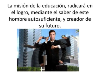 La misión de la educación, radicará en
el logro, mediante el saber de este
hombre autosuficiente, y creador de
su futuro.