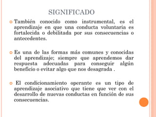 SIGNIFICADO
 También conocido como instrumental, es el
aprendizaje en que una conducta voluntaria es
fortalecida o debilitada por sus consecuencias o
antecedentes.
 Es una de las formas más comunes y conocidas
del aprendizaje; siempre que aprendemos dar
respuesta adecuadas para conseguir algún
beneficio o evitar algo que nos desagrada .
 El condicionamiento operante es un tipo de
aprendizaje asociativo que tiene que ver con el
desarrollo de nuevas conductas en función de sus
consecuencias.
 