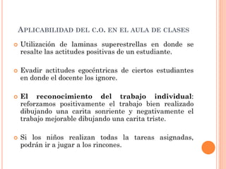 APLICABILIDAD DEL C.O. EN EL AULA DE CLASES
 Utilización de laminas superestrellas en donde se
resalte las actitudes positivas de un estudiante.
 Evadir actitudes egocéntricas de ciertos estudiantes
en donde el docente los ignore.
 El reconocimiento del trabajo individual:
reforzamos positivamente el trabajo bien realizado
dibujando una carita sonriente y negativamente el
trabajo mejorable dibujando una carita triste.
 Si los niños realizan todas la tareas asignadas,
podrán ir a jugar a los rincones.
 