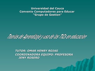Universidad del Cauca Convenio Computadores para Educar  “Grupo de Gestion” TUTOR: OMAR HENRY ROJAS COORDINADORA EQUIPO: PROFESORA JENY ROSERO Teorias de Aprendizaje y uso de las TICs en educacion 
