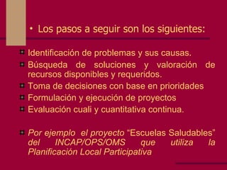 Los pasos a seguir son los siguientes: Identificación de problemas y sus causas . Búsqueda de soluciones y valoración de recursos disponibles y requeridos. Toma de decisiones con base en prioridades Formulación y ejecución de proyectos  Evaluación cuali y cuantitativa continua. Por ejemplo  el proyecto  “Escuelas Saludables”  del INCAP/OPS/OMS que utiliza la Planificación Local Participativa 