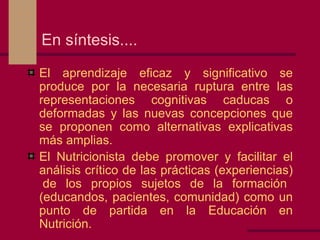 En síntesis.... El aprendizaje eficaz y significativo se produce por la necesaria ruptura entre las representaciones cognitivas caducas o deformadas y las nuevas concepciones que se proponen como alternativas explicativas más amplias. El Nutricionista debe promover y facilitar el análisis crítico de las prácticas (experiencias)  de los propios sujetos de la formación (educandos, pacientes, comunidad) como un punto de partida en la Educación en Nutrición. 