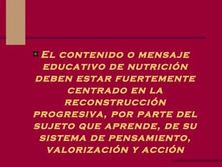 El contenido o mensaje educativo de nutrición deben estar fuertemente centrado en la reconstrucción progresiva, por parte del sujeto que aprende, de su sistema de pensamiento, valorización y acción 