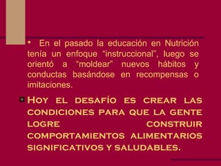 En el pasado la educación en Nutrición tenía un enfoque “instruccional”, luego se orientó a “moldear” nuevos hábitos y conductas basándose en recompensas o imitaciones. Hoy el desafío es crear las condiciones para que la gente logre construir comportamientos alimentarios significativos y saludables. 
