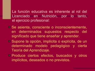 La función educativa es inherente al rol del Licenciado en Nutrición, por lo tanto, el ejercicio profesional: Se asienta, consciente o inconscientemente, en determinados supuestos respecto del significado que tiene enseñar y aprender. Supone la opción, implícita o explícita, de un determinado modelo pedagógico y cierta Teoría del Aprendizaje. Produce ciertos efectos, buscados y otros implícitos, deseados o no previstos. 