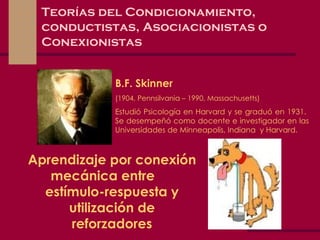 Teorías del Condicionamiento, conductistas, Asociacionistas o Conexionistas B.F. Skinner (1904, Pennsilvania – 1990, Massachusetts) Estudió Psicología en Harvard y se graduó en 1931.  Se desempeñó como docente e investigador en las Universidades de Minneapolis, Indiana  y Harvard. Aprendizaje por conexión mecánica entre  estímulo-respuesta y utilización de reforzadores 