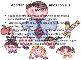 Aportan al constructivismos con sus teorías Piaget,  se centra en cómo se construye el conocimiento partiendo desde la interacción con el medio. Vigotsky,  se centra en cómo el medio social permite una reconstrucción interna. Ausubel y las del procesamiento de la información. El constructivismo no se ocupa especialmente de si el conocimiento se le transmite al sujeto o lo elabora él solo (aunque nunca supone que el sujeto esté solo), sino de lo que sucede en el sujeto para que pueda apropiarse de un conocimiento. 
