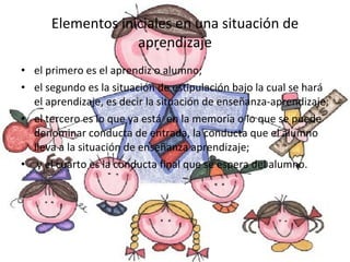 Elementos iniciales en una situación de aprendizaje el primero es el aprendiz o alumno;  el segundo es la situación de estipulación bajo la cual se hará  el aprendizaje, es decir la situación de enseñanza-aprendizaje;  el tercero es lo que ya está  en la memoria o lo que se puede denominar conducta de entrada, la conducta que el alumno lleva a la situación de enseñanza aprendizaje; y el cuarto es la conducta final que se espera del alumno. 