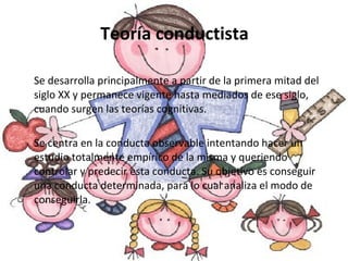 Teoría conductista Se desarrolla principalmente a partir de la primera mitad del siglo XX y permanece vigente hasta mediados de ese siglo, cuando surgen las teorías cognitivas. Se centra en la conducta observable intentando hacer un estudio totalmente empírico de la misma y queriendo controlar y predecir esta conducta. Su objetivo es conseguir una conducta determinada, para lo cual analiza el modo de conseguirla.  