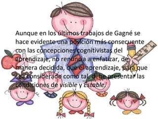 Aunque en los últimos trabajos de Gagné se hace evidente una posición más consecuente con las concepciones cognitivistas del aprendizaje, no renuncia a enfatizar, de manera decidida, que el aprendizaje, para que sea considerado como tal, debe presentar las condiciones de  visible  y  Estable. 