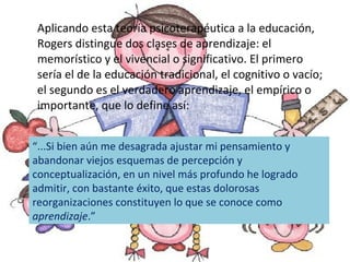 Aplicando esta teoría psicoterapéutica a la educación, Rogers distingue dos clases de aprendizaje: el memorístico y el vivencial o significativo. El primero sería el de la educación tradicional, el cognitivo o vacío; el segundo es el verdadero aprendizaje, el empírico o importante, que lo define así: “ ...Si bien aún me desagrada ajustar mi pensamiento y abandonar viejos esquemas de percepción y conceptualización, en un nivel más profundo he logrado admitir, con bastante éxito, que estas dolorosas reorganizaciones constituyen lo que se conoce como  aprendizaje .”  