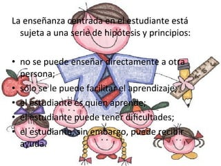La enseñanza centrada en el estudiante está sujeta a una serie de hipótesis y principios: no se puede enseñar directamente a otra persona; sólo se le puede facilitar el aprendizaje; el estudiante es quien aprende;  el estudiante puede tener dificultades; el estudiante, sin embargo, puede recibir ayuda. 