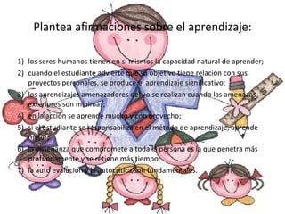 Plantea afirmaciones sobre el aprendizaje: 1)  los seres humanos tienen en sí mismos la capacidad natural de aprender; 2)  cuando el estudiante advierte que su objetivo tiene relación con sus proyectos personales, se produce el aprendizaje significativo; 3)  los aprendizajes amenazadores del yo se realizan cuando las amenazas exteriores son mínimas; 4) en la acción se aprende mucho y con provecho; 5) si el estudiante se responsabiliza en el método de aprendizaje, aprende mejor; 6)  la enseñanza que compromete a toda la persona es la que penetra más profundamente y se retiene más tiempo; 7)  la auto evalución y la autocrítica son fundamentales. 