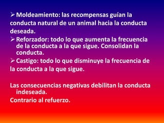  Moldeamiento: las recompensas guían la
conducta natural de un animal hacia la conducta
deseada.
 Reforzador: todo lo que aumenta la frecuencia
   de la conducta a la que sigue. Consolidan la
   conducta.
 Castigo: todo lo que disminuye la frecuencia de
la conducta a la que sigue.

Las consecuencias negativas debilitan la conducta
  indeseada.
Contrario al refuerzo.
 