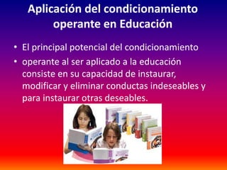 Aplicación del condicionamiento
        operante en Educación
• El principal potencial del condicionamiento
• operante al ser aplicado a la educación
  consiste en su capacidad de instaurar,
  modificar y eliminar conductas indeseables y
  para instaurar otras deseables.
 