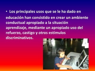 • Los principales usos que se le ha dado en
educación han consistido en crear un ambiente
conductual apropiado a la situación
aprendizaje, mediante un apropiado uso del
refuerzo, castigo y otros estímulos
discriminativos.
 