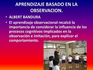 APRENDIZAJE BASADO EN LA
          OBSERVACION.
• ALBERT BANDURA
• El aprendizaje observacional recalcó la
  importancia de considerar la influencia de los
  procesos cognitivos implicados en la
  observación e imitación, para explicar el
  comportamiento.
 