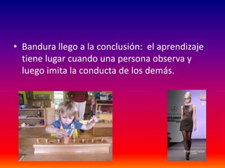 • Bandura llego a la conclusión: el aprendizaje
  tiene lugar cuando una persona observa y
  luego imita la conducta de los demás.
 
