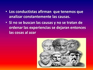 • Los conductistas afirman que tenemos que
  analizar constantemente las causas.
• Si no se buscan las causas y no se tratan de
  ordenar las experiencias se dejaran entonces
  las cosas al azar
 