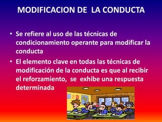 MODIFICACION DE LA CONDUCTA

• Se refiere al uso de las técnicas de
  condicionamiento operante para modificar la
  conducta
• El elemento clave en todas las técnicas de
  modificación de la conducta es que al recibir
  el reforzamiento, se exhibe una respuesta
  determinada
 