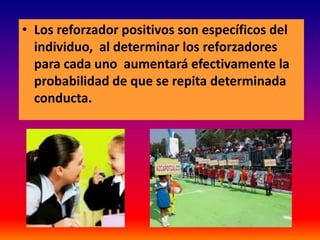• Los reforzador positivos son específicos del
  individuo, al determinar los reforzadores
  para cada uno aumentará efectivamente la
  probabilidad de que se repita determinada
  conducta.
 